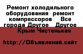 Ремонт холодильного оборудования, ремонт компрессоров. - Все города Другое » Другое   . Крым,Чистенькая